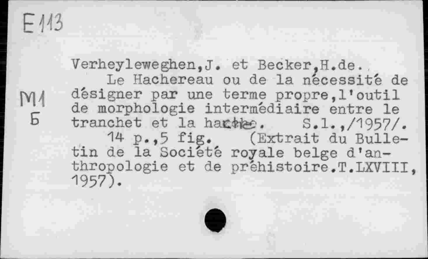 ﻿ЕЮ
Б
Verheyleweghen,J. et Becker,H.de..
Le Hachereau ou de la nécessité de désigner par une terme propre,l’outil de morphologie intermédiaire entre le tranchet et la hacite?. S.1.,/1957/.
14 p.,5 fig. (Extrait du Bulletin de la Société royale belge d'anthropologie et de préhistoire.T.LXVIII, 1957).